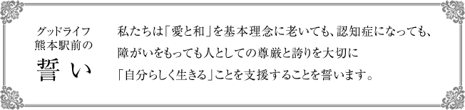 [グッドライフ熊本駅前の誓い] 私たちは「愛と和」を基本理念に、老いても、認知症になっても、障がいをもっても人としての尊厳と誇りを大切に「自分らしく生きる」ことを支援することを誓います。