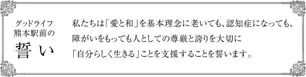 [グッドライフ熊本駅前の誓い] 私たちは「愛と和」を基本理念に、老いても、認知症になっても、障がいをもっても人としての尊厳と誇りを大切に「自分らしく生きる」ことを支援することを誓います。
